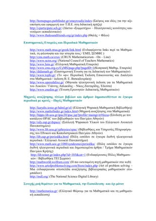 http://homepages.pathfinder.gr/smayroudis/index (Σκέψεις και ιδέες για την αξι-
    οποίηση και εφαρμογή των Τ.Π.Ε. στη διδακτική πράξη)
    http://i-participate.sch.gr/ (Δίκτυο «Συμμετέχω» – Ηλεκτρονικές κοινότητες και-
    νοτόμων εκπαιδευτικών)
    http://www.thalesandfriends.org/gr/index.php (Θαλής + Φίλοι)

Επιστημονικές Εταιρείες και Περιοδικά Μαθηματικών

    http://www.math.ntua.gr/greek/link.html (Ενδιαφέροντα links περί τα Μαθημα-
    τικά, τη φιλοσοφία και την ιστορία τους / ΕΜΠ, ΣΕΜΦΕ )
    http://cms.math.ca/crux/ (CRUX Mathematicorum – On – Line)
    http://www.nctm.org/ (National Council of Teachers Mathematics)
    http://www.hms.gr/ (Ελληνική Μαθηματική Εταιρεία)
    http://www.cms.org.cy/CyMS/page.php?pageID=1(Κυπριακή Μαθημ. Εταιρεία)
    http://didamath.gr/ (Επιστημονική Ένωση για τη Διδακτική των Μαθηματικών)
    http://www.tophi.gr/ (Το «φ»: Περιοδική Έκδοση Επικοινωνίας και Διαλόγου
    στα Μαθηματικά / έκδοση Β. Ε. Βισκαδουράκη)
    http://www.operedidixe.gr/ (Μηνιαία ηλεκτρονική έκδοση για τα Μαθηματικά
    του Λυκείου / Γιάννης Απλακίδης – Νίκος Ζανταρίδης, Έδεσσα)
    http://www.enedim.gr/ (Ένωση Ερευνητών Διδακτικής Μαθηματικών)

Μηχανές αναζήτησης τίτλων βιβλίων και άρθρων δημοσιευθέντων σε έγκυρα
περιοδικά με κριτές – Πηγές Μαθηματικών

    http://karydis.ionio.gr/hdml.gr/el/ (Ελληνική Ψηφιακή Μαθηματική Βιβλιοθήκη)
    http://www.mathsfinder.gr/index.html (Μηχανή αναζήτησης στα Μαθηματικά)
    http://hippo.lib.uoa.gr/ipac20/ipac.jsp?profile=maingr-tr#focus (Σύνδεση με τον
    κατάλογο OPAC των βιβλιοθηκών του Παν/μίου Αθηνών)
    http://edy.eap.gr/dspace/ (Συλλογή Ψηφιακού Υλικού του Ελληνικού Ανοικτού
    Πανεπιστημίου)
    http://www.lib.uoa.gr/yphresies/opac/ (Βιβλιοθήκες και Υπηρεσίες Πληροφόρη-
    σης του Εθνικού και Καποδιστριακού Παν/μίου Αθηνών)
    http://lib.eap.gr/periodika.html (Πύλη εισόδου σε έγκυρα διεθνή ηλεκτρονικά
    περιοδικά / Ελληνικό Ανοικτό Πανεπιστήμιο)
    http://www.math.uoc.gr:1080/syndesmoi/periodika/ (Πύλη εισόδου σε έγκυρα
    διεθνή ηλεκτρονικά περιοδικά και δημοσιευμένα άρθρα / Τμήμα Μαθηματικών
    Παν/μίου Κρήτης)
     http://lib.teiser.gr/index.php?id=103&cat=1 (Ενδιαφέρουσες Πύλες Μαθηματι-
     κών / Βιβλιοθήκη ΤΕΙ Σερρών)
    http://mathworld.wolfram.com/ (Η πιο εκτεταμένη πηγή μαθηματικών στο web)
    http://www.artofproblemsolving.com/Store/index.php (Art of problem solving –
    Μια ενδιαφέρουσα ιστοσελίδα αναζήτησης βιβλιογραφίας μαθηματικών ολυ-
    μπιάδων)
    http://nsdl.org/ (The National Science Digital Library)

Συνεχής ροή θεμάτων για τα Μαθηματικά, την Εκπαίδευση –και όχι μόνον

    http://mathematica.gr/ (Ελληνικό Φόρουμ για τα Μαθηματικά και τη μαθηματι-
    κή εκπαίδευση)
 