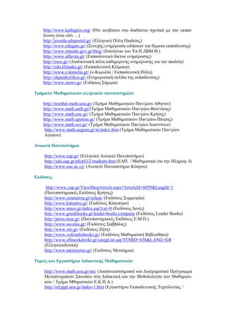 http://www.kathigitis.org/ (Ότι ανεβαίνει στο διαδίκτυο σχετικά με την εκπαί-
    δευση είναι εδώ …)
    http://joomla.eduportal.gr/ (Ελληνική Πύλη Παιδείας)
    http://www.edugate.gr/ (Συνεχής ενημέρωση ειδήσεων για θέματα εκπαίδευσης)
    http://www.minedu.gov.gr/blog/ (Ιστολόγιο του Υπ.Π.ΔΒΜ.Θ.)
    http://www.alfavita.gr/ (Εκπαιδευτικό δίκτυο ενημέρωσης)
    http://esos.gr/ (Διαδικτυακή πύλη καθημερινής ενημέρωσης για την παιδεία)
    http://edu.klimaka.gr/ (Εκπαιδευτική Κλίμακα)
    http://www.e-kimolia.gr/ (e-Κιμωλία / Εκπαιδευτική Πύλη)
    http://ekpaideytikos.gr/ (Ενημερωτική σελίδα της εκπαίδευσης)
    http://www.inews.gr/ (Ειδήσεις Σήμερα)

Τμήματα Μαθηματικών ελληνικών πανεπιστημίων

    http://noether.math.uoa.gr/ (Τμήμα Μαθηματικών Παν/μίου Αθηνών)
    http://www.math.auth.gr/(Τμήμα Μαθηματικών Παν/μίου Θεσ/νίκης)
    http://www.math.uoc.gr/ (Τμήμα Μαθηματικών Παν/μίου Κρήτης)
    http://www.math.upatras.gr/ (Τμήμα Μαθηματικών Παν/μίου Πάτρας)
    http://www.math.uoi.gr/ (Τμήμα Μαθηματικών Παν/μίου Ιωαννίνων)
     http://www.math.aegean.gr/in/index.htm (Τμήμα Μαθηματικών Παν/μίου
     Αιγαίου)

Ανοικτά Πανεπιστήμια

    http://www.eap.gr/ (Ελληνικό Ανοικτό Πανεπιστήμιο)
    http://edu.eap.gr/pli/pli12/students.htm (ΕΑΠ. / Μαθηματικά για την Πληροφ. I)
    http://www.ouc.ac.cy/ (Ανοικτό Πανεπιστήμιο Κύπρου)

Εκδόσεις

     http://www.cup.gr/ViewShopArticle.aspx?ArticleId=6059&LangId=1
    (Πανεπιστημιακές Εκδόσεις Κρήτης)
    http://www.simmetria.gr/eshop/ (Εκδόσεις Συμμετρία)
    http://www.katoptro.gr/ (Εκδόσεις Κάτοπτρο)
    http://www.ianos.gr/index.asp?cat=0 (Εκδόσεις Ιανός)
    http://www.greekbooks.gr/leader-books.company (Εκδόσεις Leader Books)
    http://press.ntua.gr/ (Πανεπιστημιακές Εκδόσεις Ε.Μ.Π.)
    http://www.savalas.gr/ (Εκδόσεις Σαββάλας)
    http://www.ziti.gr/ (Εκδόσεις Ζήτη)
    http://www.vafeiadisbooks.gr/ (Εκδόσεις Μαθηματική Βιβλιοθήκη)
    http://www.ellinoekdotiki.gr/categList.asp?ITMID=636&LANG=GR
    (Ελληνοεκδοτική)
    http://www.metaixmio.gr/ (Εκδόσεις Μεταίχμιο)

Τομείς και Εργαστήρια Διδακτικής Μαθηματικών

    http://www.math.uoa.gr/me/ (Διαπανεπιστημιακό και Διατμηματικό Πρόγραμμα
    Μεταπτυχιακών Σπουδών στη Διδακτική και την Μεθοδολογία των Μαθηματι-
    κών / Τμήμα Μθηματικών Ε.Κ.Π.Α.)
    http://etl.ppp.uoa.gr/index-1.htm (Εργαστήριο Εκπαιδευτικής Τεχνολογίας /
 