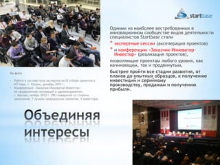 Одними из наиболее востребованных в
                                                              инновационном сообществе видов деятельности
                                                              специалистов Startbase стали
                                                              * экспертные сессии (акселерация проектов)
                                                              * и конференции «Заказчик-Инноватор-
                                                                Инвестор» (реализация проектов),
                                                              позволяющие проектам любого уровня, как
                                                              начинающим, так и продвинутым,
На фото                                                       быстрее пройти все стадии развития, от
                                                              планов до опытных образцов, к получению
•   Работа в составе пула экспертов на IX отборе проектов в   инвестиций и серийному
    ИТ-парк, г. Казань, декабрь 2012 г.                       производству, продажам и получению
•   Конференция «Заказчик-Инноватор-Инвестор»
    по продвижению инноваций в здравоохранении,
                                                              прибыли.
    г. Москва, ноябрь 2012 г. (90 главврачей со стороны
    заказчиков, 7 лучших медицинских проектов, 3 инвестора)
 