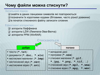 Чому файли можна стиснути?
Загальний підхід:
   знайти в даних ланцюжки символів які повторюються
   позначити їх короткими кодами (бітовими, часто різної довжини)
   в початок стисненого файлу записати словник
Ефективні алгоритми:
   алгоритм Хаффмана
   алгоритм LZW (Лемпела-Зіва-Велча)
   алгоритм PPM (WinRAR)

                         Стискаються

              добре                            погано
    тексти (*.txt)                випадкові дані
    документи (*.doc, *.xls)      програми (*.exe)
    нестиснені малюнки (*.bmp)    стиснені малюнки (*.gif,
    нестиснений звук (*.wav)       *.jpg, *.png, *.tif, …)
    нестиснене відео (*.avi)      стиснений звук (*.mp3, *.wma)
                                   стиснене відео (*.mpg, *.wmv)
 