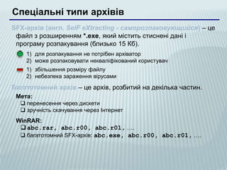 Спеціальні типи архівів
SFX-архів (англ. SelF eXtracting - саморозпаковующийся) – це
 файл з розширенням *.exe, який містить стиснені дані і
 програму розпакування (близько 15 Кб).
    1) для розпакування не потрібен архіватор
    2) може розпаковувати некваліфікований користувач
    1) збільшення розміру файлу
    2) небезпека зараження вірусами

Багатотомний архів – це архів, розбитий на декілька частин.
 Мета:
   перенесення через дискети
   зручність скачування через Інтернет
 WinRAR:
   abc.rar, abc.r00, abc.r01, ….
   багатотомний SFX-архів: abc.exe, abc.r00, abc.r01, ….
 