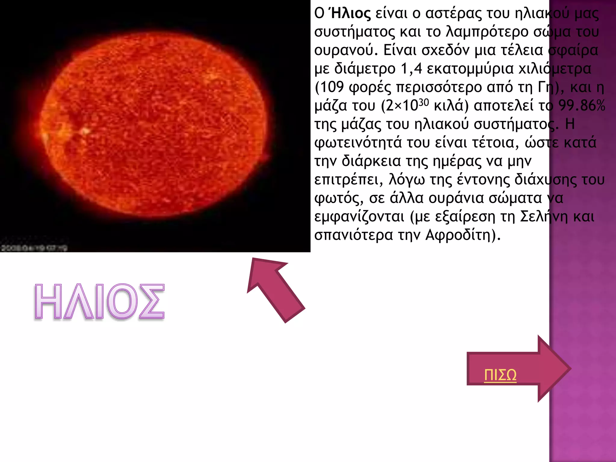 Ο Ήλιος είναι ο και ηο λαμπρόηερο ζώμα ηου ουρανού. Είναι ζχεδόν μια ηέλεια ζθαίρα   Ο Ήλιος είμαι ξ αρςέοαπ ςξσ ηλιακξύ μαπ
                                                                                     ρσρςήμαςξπ και ςξ λαμποόςεοξ ρώμα ςξσ
                                                                                     ξσοαμξύ. Είμαι ρυεδόμ μια ςέλεια ρταίοα
                                                                                     με διάμεςοξ 1,4 εκαςξμμύοια υιλιόμεςοα
                                                                                     (109 τξοέπ πεοιρρόςεοξ από ςη Γη), και η
                                                                                     μάζα ςξσ (2×1030 κιλά) απξςελεί ςξ 99.86%
                                                                                     ςηπ μάζαπ ςξσ ηλιακξύ ρσρςήμαςξπ. Η
                                                                                     τχςειμόςηςά ςξσ είμαι ςέςξια, ώρςε καςά
                                                                                     ςημ διάοκεια ςηπ ημέοαπ μα μημ
                                                                                     επιςοέπει, λόγχ ςηπ έμςξμηπ διάυσρηπ ςξσ
                                                                                     τχςόπ, ρε άλλα ξσοάμια ρώμαςα μα
                                                                                     εμταμίζξμςαι (με εναίοερη ςη ΢ελήμη και
                                                                                     ρπαμιόςεοα ςημ Ατοξδίςη).




                                                                                                            ΠΙ΢Ω
 