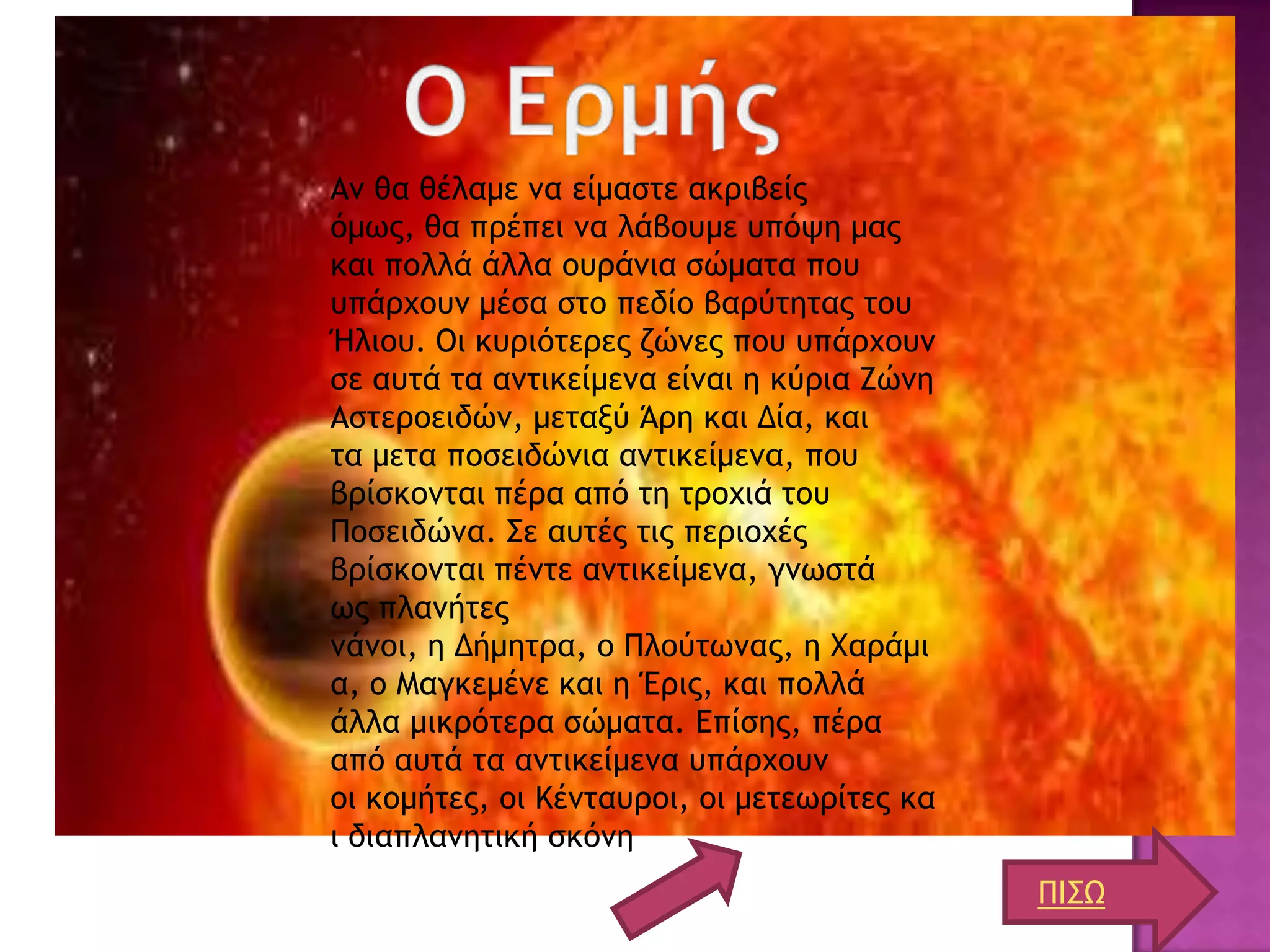 Αμ θα θέλαμε μα είμαρςε ακοιβείπ
όμχπ, θα ποέπει μα λάβξσμε σπόφη μαπ
και πξλλά άλλα ξσοάμια ρώμαςα πξσ
σπάουξσμ μέρα ρςξ πεδίξ βαούςηςαπ ςξσ
Ήλιξσ. Οι κσοιόςεοεπ ζώμεπ πξσ σπάουξσμ
ρε ασςά ςα αμςικείμεμα είμαι η κύοια Ζώμη
Αρςεοξειδώμ, μεςανύ Άοη και Δία, και
ςα μεςα πξρειδώμια αμςικείμεμα, πξσ
βοίρκξμςαι πέοα από ςη ςοξυιά ςξσ
Πξρειδώμα. ΢ε ασςέπ ςιπ πεοιξυέπ
βοίρκξμςαι πέμςε αμςικείμεμα, γμχρςά
χπ πλαμήςεπ
μάμξι, η Δήμηςοα, ξ Πλξύςχμαπ, η Φαοάμι
α, ξ Μαγκεμέμε και η Έοιπ, και πξλλά
άλλα μικοόςεοα ρώμαςα. Επίρηπ, πέοα
από ασςά ςα αμςικείμεμα σπάουξσμ
ξι κξμήςεπ, ξι Κέμςασοξι, ξι μεςεχοίςεπ κα
ι διαπλαμηςική ρκόμη
                                             ΠΙ΢Ω
 