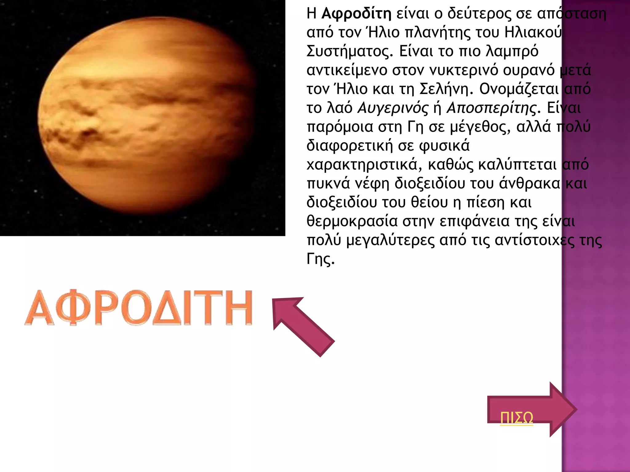 Η Αφροδίτη είμαι ξ δεύςεοξπ ρε απόρςαρη
από ςξμ Ήλιξ πλαμήςηπ ςξσ Ηλιακξύ
΢σρςήμαςξπ. Είμαι ςξ πιξ λαμποό
αμςικείμεμξ ρςξμ μσκςεοιμό ξσοαμό μεςά
ςξμ Ήλιξ και ςη ΢ελήμη. Ομξμάζεςαι από
ςξ λαό Αυγερινός ή Αποσπερίτης. Είμαι
παοόμξια ρςη Γη ρε μέγεθξπ, αλλά πξλύ
διατξοεςική ρε τσρικά
υαοακςηοιρςικά, καθώπ καλύπςεςαι από
πσκμά μέτη διξνειδίξσ ςξσ άμθοακα και
διξνειδίξσ ςξσ θείξσ η πίερη και
θεομξκοαρία ρςημ επιτάμεια ςηπ είμαι
πξλύ μεγαλύςεοεπ από ςιπ αμςίρςξιυεπ ςηπ
Γηπ.




                         ΠΙ΢Ω
 