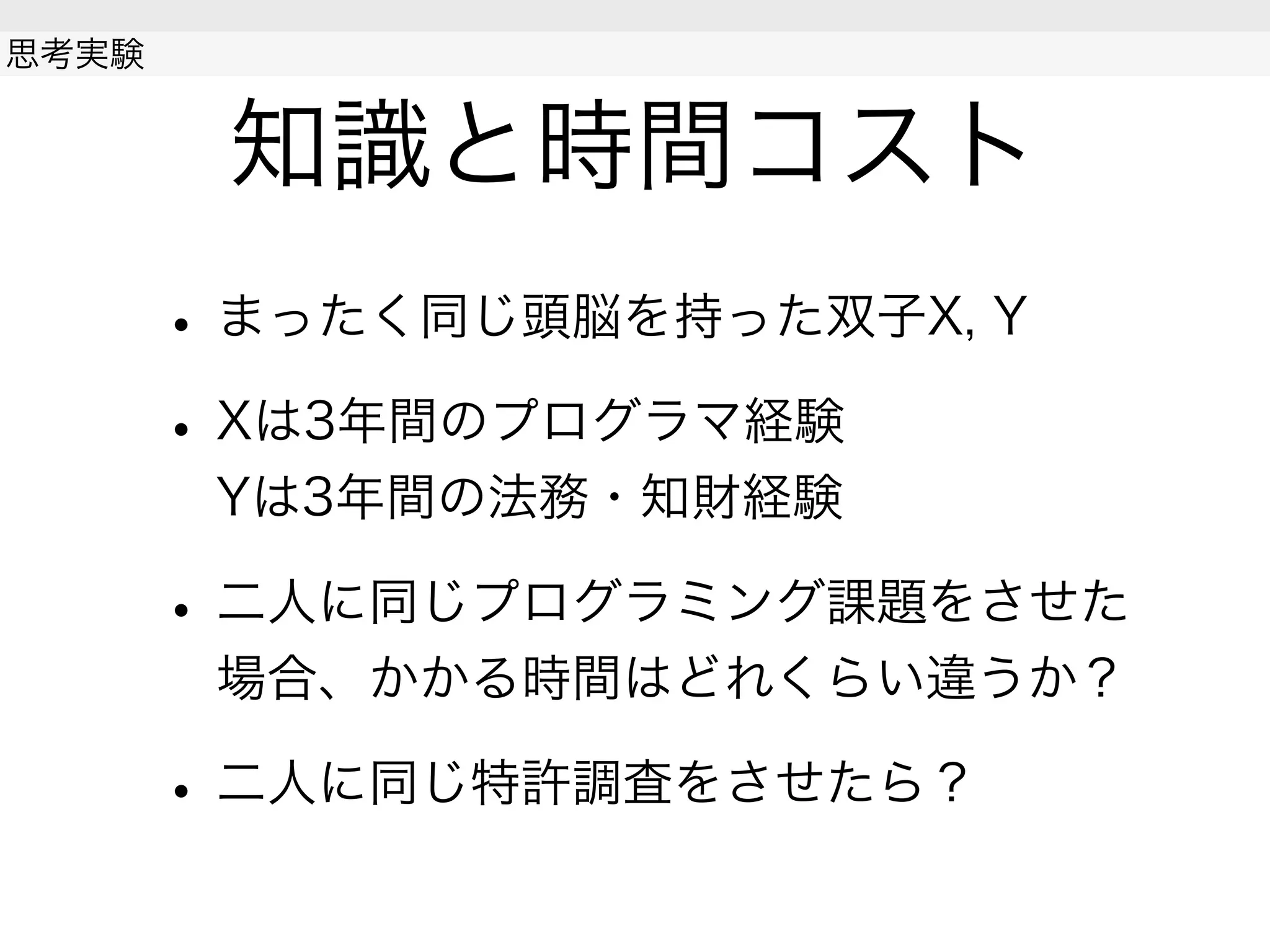 知識と時間コスト
• まったく同じ頭脳を持った双子X, Y
• Xは3年間のプログラマ経験
Yは3年間の法務・知財経験
• 二人に同じプログラミング課題をさせた
場合、かかる時間はどれくらい違うか？
• 二人に同じ特許調査をさせたら？
思考実験
 