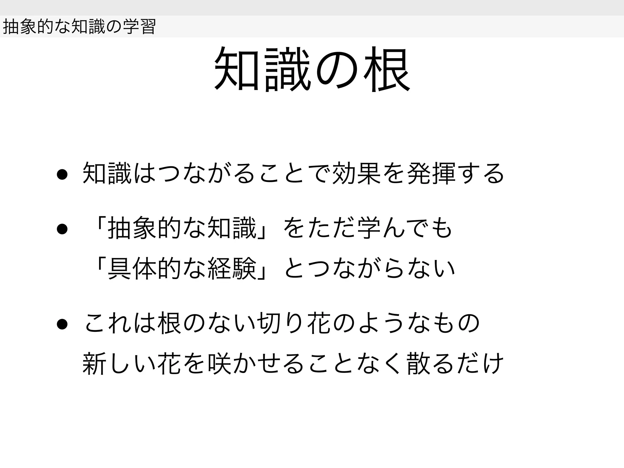 知識の根
• 知識はつながることで効果を発揮する
• 「抽象的な知識」をただ学んでも
「具体的な経験」とつながらない
• これは根のない切り花のようなもの
新しい花を咲かせることなく散るだけ
抽象的な知識の学習
 