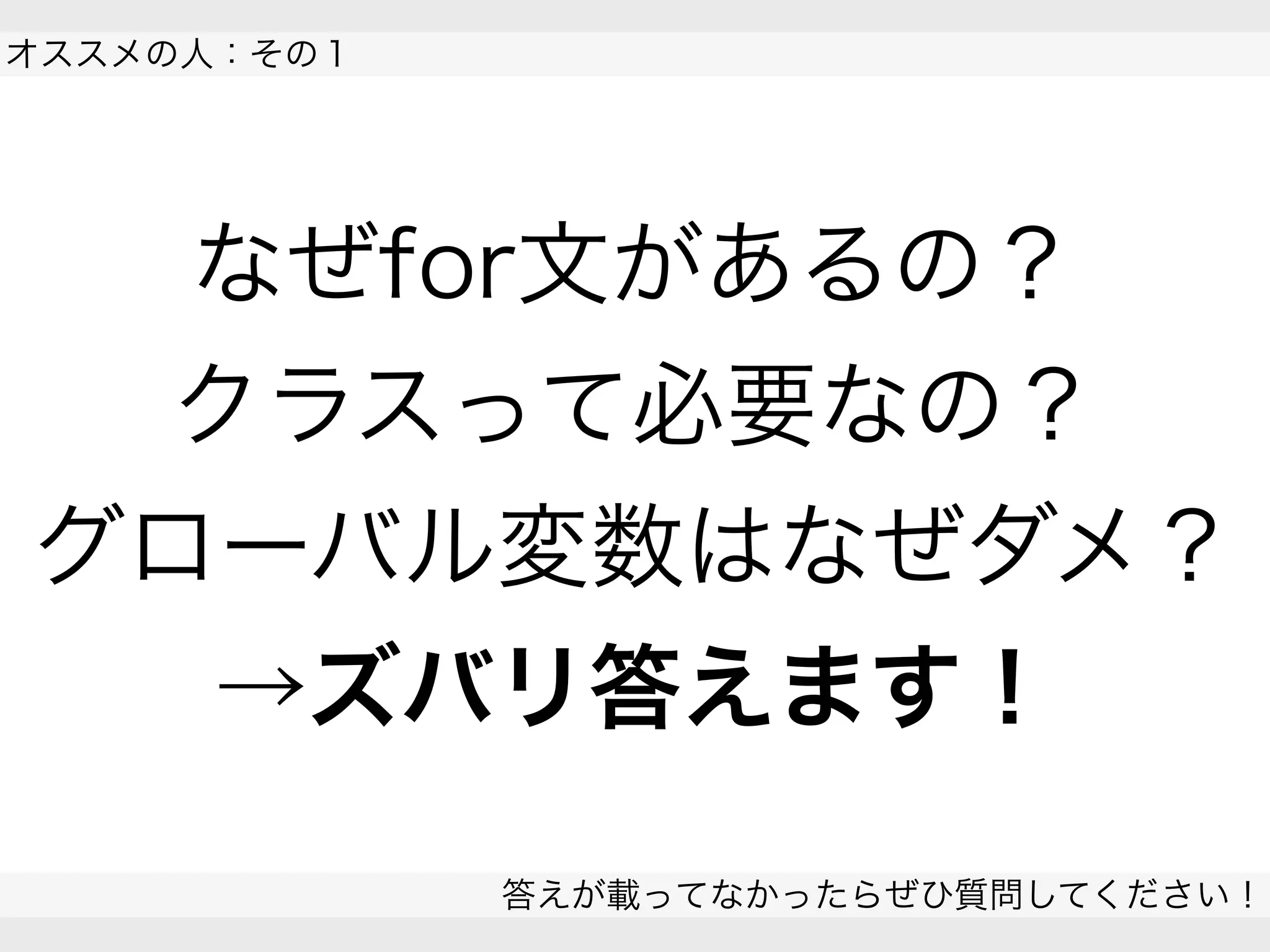 答えが載ってなかったらぜひ質問してください！
 
なぜfor文があるの？
クラスって必要なの？
グローバル変数はなぜダメ？
→ズバリ答えます！
オススメの人：その１
 