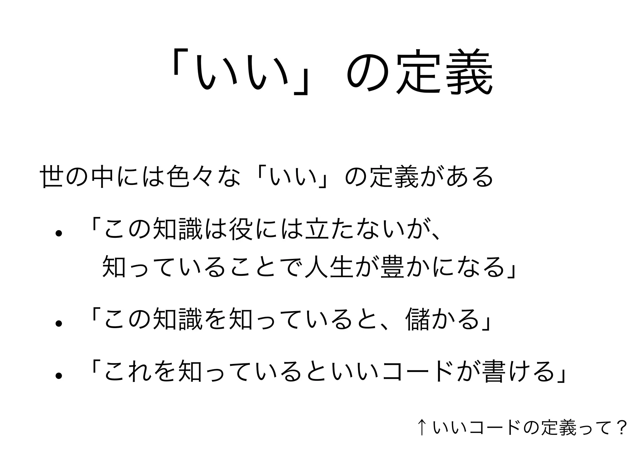 「いい」の定義
世の中には色々な「いい」の定義がある
• 「この知識は役には立たないが、
 知っていることで人生が豊かになる」
• 「この知識を知っていると、儲かる」
• 「これを知っているといいコードが書ける」
↑いいコードの定義って？
 