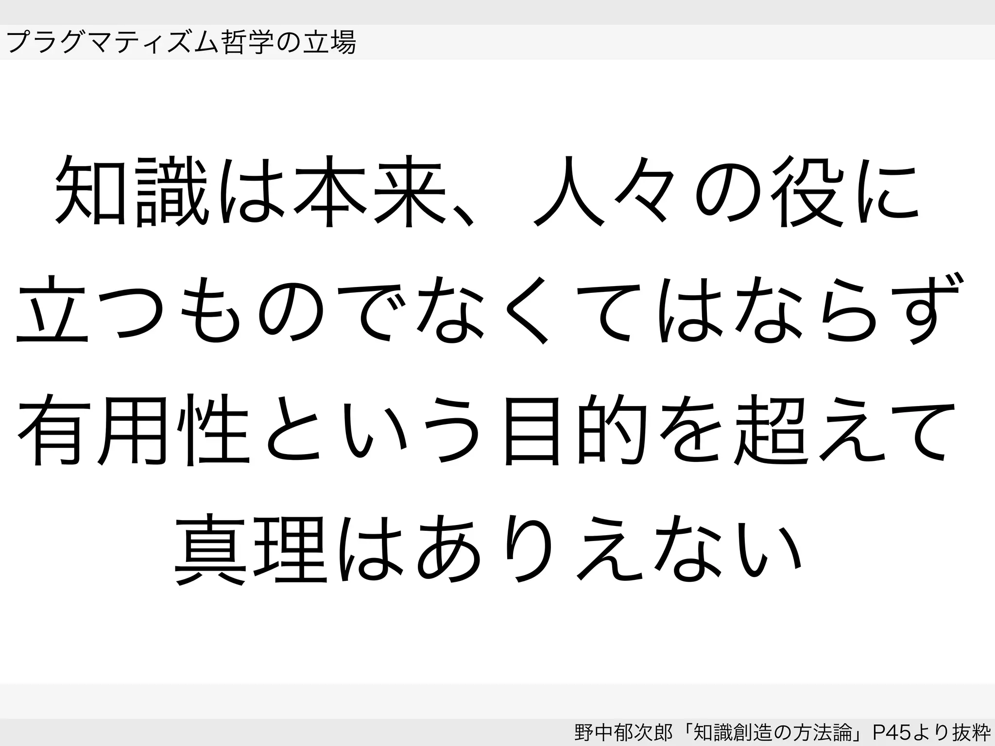 プラグマティズム哲学の立場
野中郁次郎「知識創造の方法論」P45より抜粋
知識は本来、人々の役に
立つものでなくてはならず
有用性という目的を超えて
真理はありえない
 