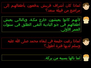 ‫لماذا كان أشراف قريهش يدفعون بأطفالههم إلى‬
                      ‫مراضع من قبيلة سعد؟‬

‫لنههم كانوا يعيشون خارج مكهة، وبالتالهي يعيش‬
‫أطفالههم فهي جهو الباديهة النقهي الطلهق فهي سنوات‬
                                     ‫العمر الولى.‬

   ‫لماذا رغبت حليمة في إبقاء محمد صلى ا عليه‬
                      ‫وسلم لديها فترة أطول؟‬


                          ‫لما نالها بسببه من بركة.‬
 