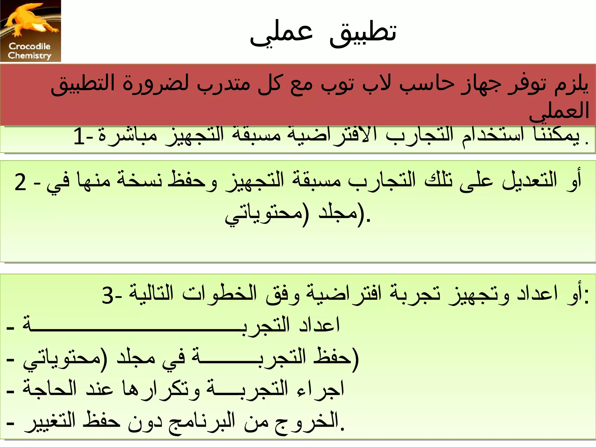 ‫تطبيق عملي‬
     ‫يلزم توفر جهاز حاسب لب توب مع كل متدرب لضرورة التطبيق‬
     ‫يلزم توفر جهاز حاسب لب توب مع كل متدرب لضرورة التطبيق‬
                                                   ‫العملي‬
                                                   ‫العملي‬
        ‫.. يمكننا استخدام التجارب التفتراضية مسبقة التجهيز مباشرة -1‬
        ‫يمكننا استخدام التجارب التفتراضية مسبقة التجهيز مباشرة -1‬
‫أو التعديل على تلك التجارب مسبقة التجهيز وحفظ نسخة منها تفي-- 2‬
‫أو التعديل على تلك التجارب مسبقة التجهيز وحفظ نسخة منها تفي 2‬
                       ‫.)مجلد )محتوياتي‬
                       ‫.)مجلد )محتوياتي‬


                 ‫:أو اعداد وتجهيز تجربة اتفتراضية وتفق الخطوات التالية -3‬
                  ‫:أو اعداد وتجهيز تجربة اتفتراضية وتفق الخطوات التالية -3‬
‫اعداد التجربــــــــــــــــــــــــــــــــــــــة --‬
   ‫اعداد التجربــــــــــــــــــــــــــــــــــــــة‬
‫)حفظ التجربــــــــــة تفي مجلد )محتوياتي --‬
   ‫)حفظ التجربــــــــــة تفي مجلد )محتوياتي‬
‫اجراء التجربــــة وتكرارها عند الحاجة --‬
   ‫اجراء التجربــــة وتكرارها عند الحاجة‬
‫.الخروج من البرنامج دون حفظ التغيير --‬
   ‫.الخروج من البرنامج دون حفظ التغيير‬
 