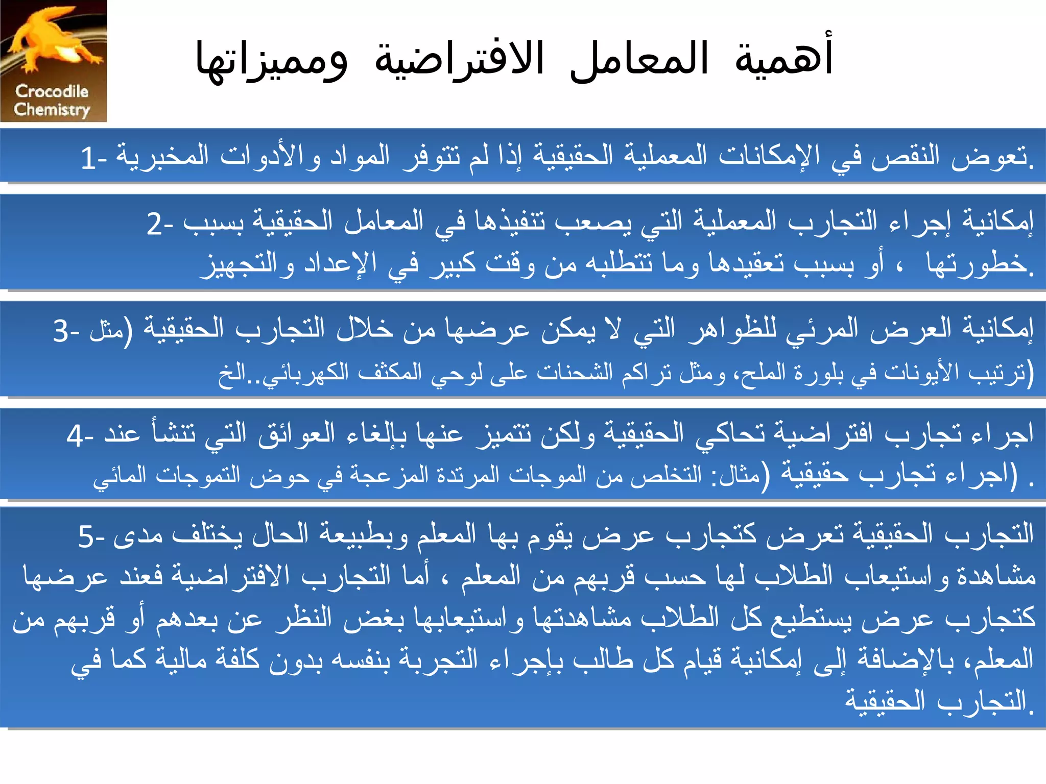 ‫أهمية المعامل التفتراضية ومميزاتها‬

      ‫.تعوض النقص في المكانات المعملية الحقيقية إذا لم تتوفر المواد والدوات المخبرية -1‬
      ‫.تعوض النقص في المكانات المعملية الحقيقية إذا لم تتوفر المواد والدوات المخبرية -1‬
            ‫إمكانية إجراء التجارب المعملية التي يصعب تنفيذها في المعامل الحقيقية بسبب -2‬
            ‫إمكانية إجراء التجارب المعملية التي يصعب تنفيذها في المعامل الحقيقية بسبب -2‬
                ‫.خطورتها ،، أو بسبب تعقيدها وما تتطلبه من وقت كبير في العداد والتجهيز‬
                ‫.خطورتها أو بسبب تعقيدها وما تتطلبه من وقت كبير في العداد والتجهيز‬
   ‫إمكانية العرض المرئي للظواهر التي ل يمكن عرضها من خل ل التجارب الحقيقية ))مثل -3‬
   ‫إمكانية العرض المرئي للظواهر التي ل يمكن عرضها من خل ل التجارب الحقيقية مثل -3‬
                   ‫)) ترتيب اليونات في بلورة الملح، ومثل تراكم الشحنات على لوحي المكثف الكهربائي..الخ‬
                    ‫ترتيب اليونات في بلورة الملح، ومثل تراكم الشحنات على لوحي المكثف الكهربائي..الخ‬

    ‫اجراء تجارب افتراضية تحاكي الحقيقية ولكن تتميز عنها بإلغاء العوائق التي تنشأ عند -4‬
    ‫اجراء تجارب افتراضية تحاكي الحقيقية ولكن تتميز عنها بإلغاء العوائق التي تنشأ عند -4‬
      ‫..))اجراء تجارب حقيقية )) مثا ل: التخلص من الموجات المرتدة المزعجة في حوض التموجات المائي‬
       ‫اجراء تجارب حقيقية مثا ل: التخلص من الموجات المرتدة المزعجة في حوض التموجات المائي‬

     ‫التجارب الحقيقية تعرض كتجارب عرض يقوم بها المعلم وبطبيعة الحا ل يختلف مدى -5‬
      ‫التجارب الحقيقية تعرض كتجارب عرض يقوم بها المعلم وبطبيعة الحا ل يختلف مدى -5‬
 ‫مشاهدة واستيعاب الطلب لها حسب قربهم من المعلم ،، أما التجارب الفتراضية فعند عرضها‬
  ‫مشاهدة واستيعاب الطلب لها حسب قربهم من المعلم أما التجارب الفتراضية فعند عرضها‬
‫كتجارب عرض يستطيع كل الطلب مشاهدتها واستيعابها بغض النظر عن بعدهم أو قربهم من‬
‫كتجارب عرض يستطيع كل الطلب مشاهدتها واستيعابها بغض النظر عن بعدهم أو قربهم من‬
     ‫المعلم، بالضافة إلى إمكانية قيام كل طالب بإجراء التجربة بنفسه بدون كلفة مالية كما في‬
     ‫المعلم، بالضافة إلى إمكانية قيام كل طالب بإجراء التجربة بنفسه بدون كلفة مالية كما في‬
                                                                         ‫.التجارب الحقيقية‬
                                                                          ‫.التجارب الحقيقية‬
 