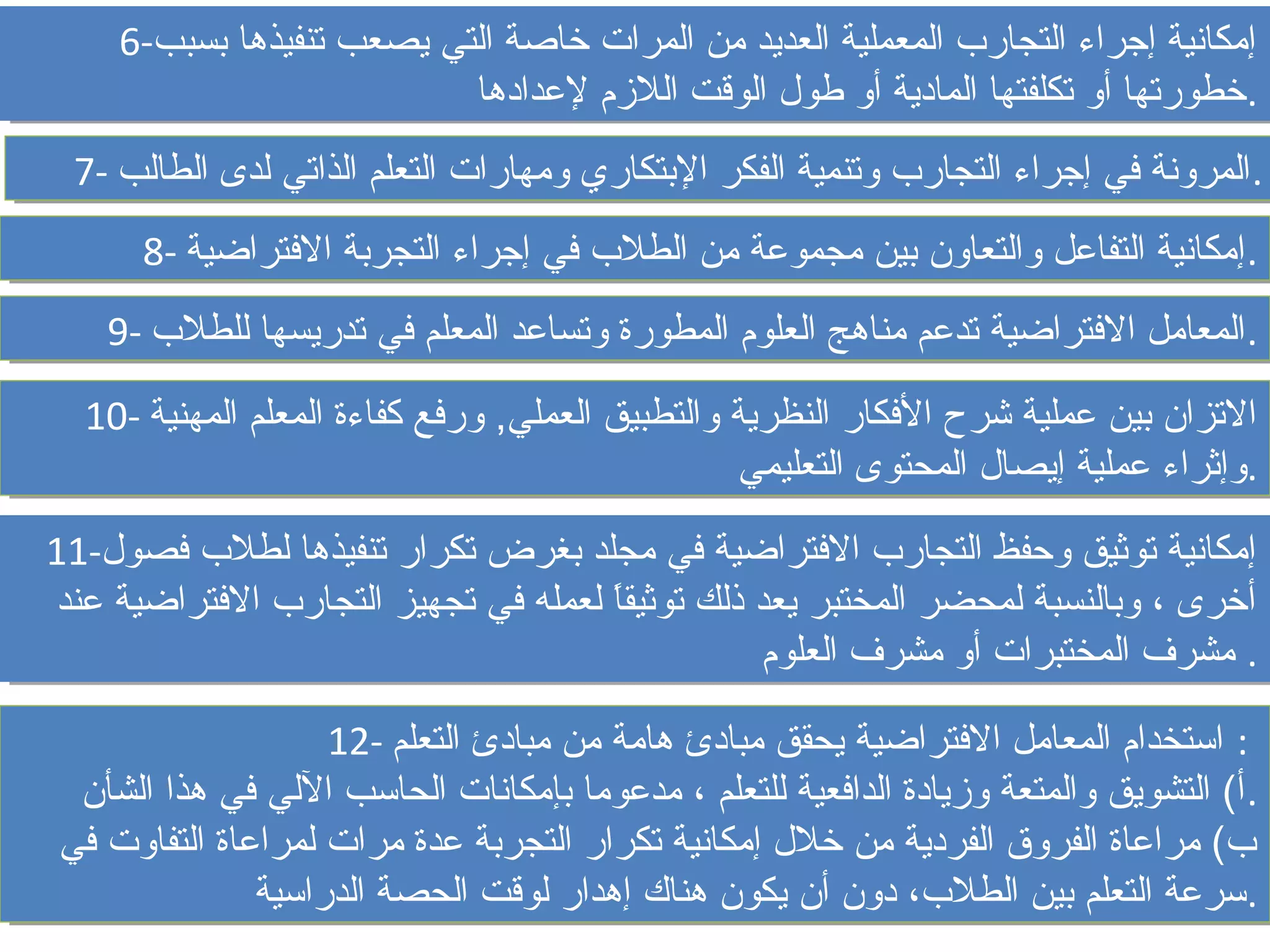 ‫إمكانية إجراء التجارب المعملية العديد من المرات خاصة التي يصعب تنفيذها بسبب-6‬
     ‫إمكانية إجراء التجارب المعملية العديد من المرات خاصة التي يصعب تنفيذها بسبب-6‬
                           ‫.خطورتها أو تكلفتها المادية أو طول الوقت اللمزم لدعدادها‬
                            ‫.خطورتها أو تكلفتها المادية أو طول الوقت اللمزم لدعدادها‬
 ‫.المرونة في إجراء التجارب وتنمية الفكر البتكاري ومهارات التعلم الذاتي لدى الطالب -7‬
 ‫.المرونة في إجراء التجارب وتنمية الفكر البتكاري ومهارات التعلم الذاتي لدى الطالب -7‬
      ‫.إمكانية التفادعل والتعاون بين مجمودعة من الطلب في إجراء التجربة الفتراضية -8‬
      ‫.إمكانية التفادعل والتعاون بين مجمودعة من الطلب في إجراء التجربة الفتراضية -8‬
    ‫.المعامل الفتراضية تددعم مناهج العلوم المطورة وتسادعد المعلم في تدريسها للطلب -9‬
    ‫.المعامل الفتراضية تددعم مناهج العلوم المطورة وتسادعد المعلم في تدريسها للطلب -9‬
  ‫التزان بين دعملية شرح الفكار النظرية والتطبيق العملي, وورفع كفاءة المعلم المهنية -01‬
  ‫التزان بين دعملية شرح الفكار النظرية والتطبيق العملي, رفع كفاءة المعلم المهنية -01‬
                                                  ‫.وإثراء دعملية إيصال المحتوى التعليمي‬
                                                   ‫.وإثراء دعملية إيصال المحتوى التعليمي‬
‫إمكانية توثيق وحفظ التجارب الفتراضية في مجلد بغرض تكرار تنفيذها لطلب فصول-11‬
‫إمكانية توثيق وحفظ التجارب الفتراضية في مجلد بغرض تكرار تنفيذها لطلب فصول-11‬
‫أخرى ،، وبالنسبة لمحضر المختبر يعد ذلك توثيقا لعمله في تجهيز التجارب الفتراضية دعند‬
 ‫أخرى وبالنسبة لمحضر المختبر يعد ذلك توثيقا  ً لعمله في تجهيز التجارب الفتراضية دعند‬
                                          ‫ ً‬
                                                     ‫.. مشرف المختبرات أو مشرف العلوم‬
                                                      ‫مشرف المختبرات أو مشرف العلوم‬

                    ‫:: استخدام المعامل الفتراضية يحقق مبادئ هامة من مبادئ التعلم -21‬
                     ‫استخدام المعامل الفتراضية يحقق مبادئ هامة من مبادئ التعلم -21‬
 ‫.أ( التشويق والمتعة ومزيادة الدافعية للتعلم ،، مددعوما بإمكانات الحاسب اللي في هذا الشأن‬
  ‫.أ( التشويق والمتعة ومزيادة الدافعية للتعلم مددعوما بإمكانات الحاسب اللي في هذا الشأن‬
‫ب( مرادعاة الفروق الفردية من خلل إمكانية تكرار التجربة دعدة مرات لمرادعاة التفاوت في‬
‫ب( مرادعاة الفروق الفردية من خلل إمكانية تكرار التجربة دعدة مرات لمرادعاة التفاوت في‬
               ‫.سردعة التعلم بين الطلب، دون أن يكون هناك إهدار لوقت الحصة الدراسية‬
                ‫.سردعة التعلم بين الطلب، دون أن يكون هناك إهدار لوقت الحصة الدراسية‬
 