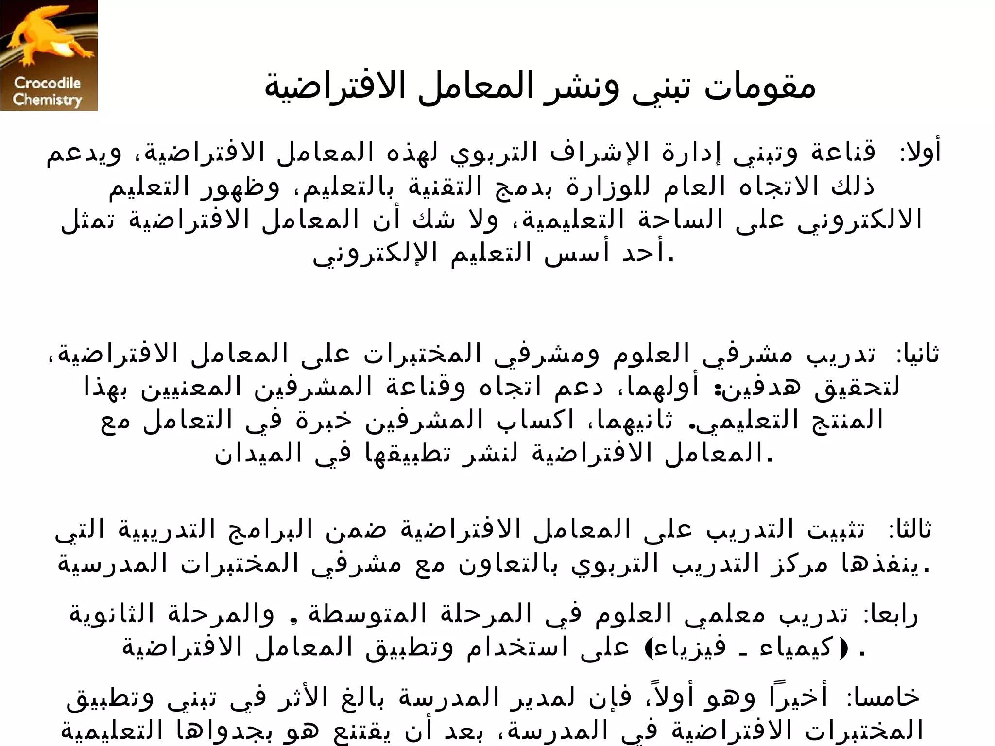 ‫مقومات تبني ونشر المعامل التفتراضية‬
‫أول: قناعة وتبني إدارة الشراف التربوي لهذه المعامل التفتراضية، ويدعم‬
    ‫ذلك التجاه العام للوزارة بدمج التقنية بالتعليم، وظهور التعليم‬
 ‫اللكتروني على الساحة التعليمية، ول شك أن المعامل التفتراضية تمثل‬
                    ‫. أحد أسس التعليم اللكتروني‬


‫ثانيا: تدريب مشرتفي العلوم ومشرتفي المختبرات على المعامل التفتراضية،‬
   ‫لتحقيق هدتفين: أولهما، دعم اتجاه وقناعة المشرتفين المعنيين بهذا‬
     ‫المنتج التعليمي. ثانيهما، اكساب المشرتفين خبرة تفي التعامل مع‬
             ‫. المعامل التفتراضية لنشر تطبيقها تفي الميدان‬

‫ثالثا: تثبيت التدريب على المعامل التفتراضية ضمن البرامج التدريبية التي‬
‫. ينفذها مركز التدريب التربوي بالتعاون مع مشرتفي المختبرات المدرسية‬
 ‫رابعا: تدريب معلمي العلوم تفي المرحلة المتوسطة , والمرحلة الثانوية‬
     ‫. ) كيمياء ـ تفيزياء( على استخدام وتطبيق المعامل التفتراضية‬
 ‫خامسا: أخيرا وهو أو ل، تفإن لمدير المدرسة بالغ الثر تفي تبني وتطبيق‬
                                               ‫ً‬
 ‫المختبرات التفتراضية تفي المدرسة، بعد أن يقتنع هو بجدواها التعليمية‬
 