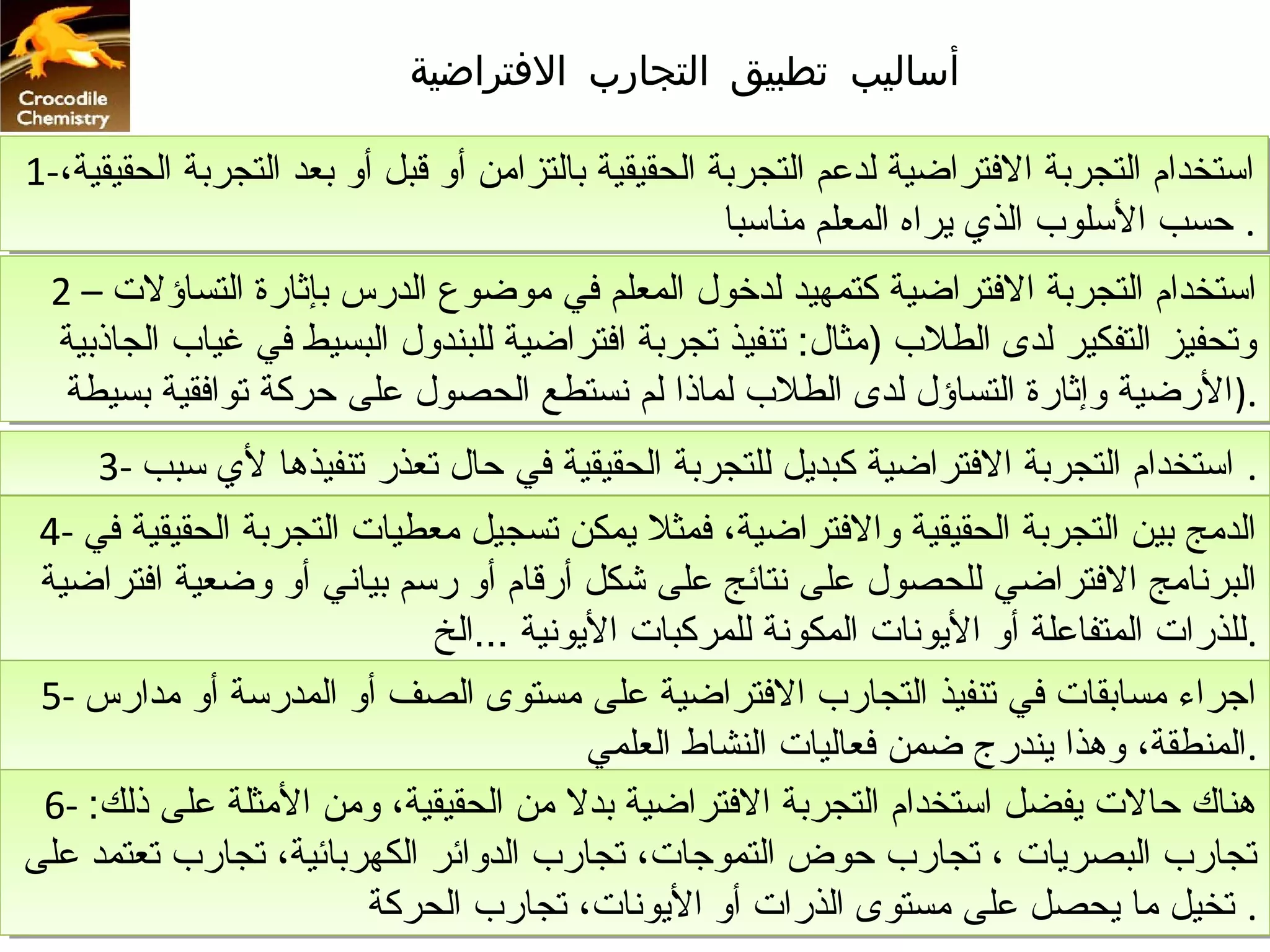 ‫أساليب تطبيق التجارب التفتراضية‬

‫استخدام التجربة الفتراضية لددعم التجربة الحقيقية بالتزامن أو قبل أو بعد التجربة الحقيقية،-1‬
‫استخدام التجربة الفتراضية لددعم التجربة الحقيقية بالتزامن أو قبل أو بعد التجربة الحقيقية،-1‬
                                                     ‫.. حسب السلوب الذي يراه المعلم مناسبا‬
                                                      ‫حسب السلوب الذي يراه المعلم مناسبا‬
  ‫استخدام التجربة الفتراضية كتمهيد لدخول المعلم في موضوع الدرس بإثارة التساؤلت – 2‬
  ‫استخدام التجربة الفتراضية كتمهيد لدخول المعلم في موضوع الدرس بإثارة التساؤلت – 2‬
  ‫وتحفيز التفكير لدى الطلب )مثال: تنفيذ تجربة افتراضية للبندول البسيط في غياب الجاذبية‬
   ‫وتحفيز التفكير لدى الطلب )مثال: تنفيذ تجربة افتراضية للبندول البسيط في غياب الجاذبية‬
   ‫.)الرضية وإثارة التساؤل لدى الطلب لماذا لم نستطع الحصول دعلى حركة توافقية بسيطة‬
    ‫.)الرضية وإثارة التساؤل لدى الطلب لماذا لم نستطع الحصول دعلى حركة توافقية بسيطة‬
      ‫.. استخدام التجربة الفتراضية كبديل للتجربة الحقيقية في حال تعذر تنفيذها لي سبب -3‬
      ‫استخدام التجربة الفتراضية كبديل للتجربة الحقيقية في حال تعذر تنفيذها لي سبب -3‬
 ‫الدمج بين التجربة الحقيقية والفتراضية، فمثل يمكن تسجيل معطيات التجربة الحقيقية في -4‬
  ‫الدمج بين التجربة الحقيقية والفتراضية، فمثل يمكن تسجيل معطيات التجربة الحقيقية في -4‬
 ‫البرنامج الفتراضي للحصول دعلى نتائج دعلى شكل أرقام أو رسم بياني أو وضعية افتراضية‬
  ‫البرنامج الفتراضي للحصول دعلى نتائج دعلى شكل أرقام أو رسم بياني أو وضعية افتراضية‬
                             ‫.للذرات المتفادعلة أو اليونات المكونة للمركبات اليونية ...الخ‬
                              ‫.للذرات المتفادعلة أو اليونات المكونة للمركبات اليونية ...الخ‬
 ‫اجراء مسابقات في تنفيذ التجارب الفتراضية دعلى مستوى الصف أو المدرسة أو مدارس -5‬
  ‫اجراء مسابقات في تنفيذ التجارب الفتراضية دعلى مستوى الصف أو المدرسة أو مدارس -5‬
                                         ‫.المنطقة، وهذا يندرج ضمن فعاليات النشاط العلمي‬
                                          ‫.المنطقة، وهذا يندرج ضمن فعاليات النشاط العلمي‬
 ‫هناك حالت يفضل استخدام التجربة الفتراضية بدل من الحقيقية، ومن المثلة دعلى ذلك: -6‬
  ‫هناك حالت يفضل استخدام التجربة الفتراضية بدل من الحقيقية، ومن المثلة دعلى ذلك: -6‬
‫تجارب البصريات ،، تجارب حوض التموجات، تجارب الدوائر الكهربائية، تجارب تعتمد دعلى‬
‫تجارب البصريات تجارب حوض التموجات، تجارب الدوائر الكهربائية، تجارب تعتمد دعلى‬
                         ‫.. تخيل ما يحصل دعلى مستوى الذرات أو اليونات، تجارب الحركة‬
                          ‫تخيل ما يحصل دعلى مستوى الذرات أو اليونات، تجارب الحركة‬
 