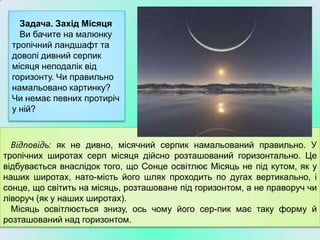 Задача. Захід Місяця
    Ви бачите на малюнку
  тропічний ландшафт та
  доволі дивний серпик
  місяця неподалік від
  горизонту. Чи правильно
  намальовано картинку?
  Чи немає певних протиріч
  у ній?



  Відповідь: як не дивно, місячний серпик намальований правильно. У
тропічних широтах серп місяця дійсно розташований горизонтально. Це
відбувається внаслідок того, що Сонце освітлює Місяць не під кутом, як у
наших широтах, нато­мість його шлях проходить по дугах вертикально, і
сонце, що світить на місяць, розташоване під горизонтом, а не праворуч чи
ліворуч (як у наших широтах).
  Місяць освітлюється знизу, ось чому його сер­пик має таку форму й
розташований над горизонтом.
 