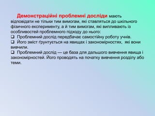 Демонстраційні проблемні досліди мають
відповідати не тільки тим вимогам, які ставляться до шкільного
фізичного експерименту, а й тим вимогам, які випливають із
особливостей проблемного підходу до нього:
 Проблемний дослід передбачає самостійну роботу учнів.
 Його зміст ґрунтується на явищах і закономірностях, які вони
вивчили.
 Проблемний дослід — це база для дальшого вивчення явища і
закономірностей. Його проводять на початку вивчення розділу або
теми.
 