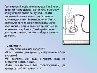 При вивченні видів теплопередачі в 8 класі.
Зробити такий дослід. Взяти хоча б літрову
банку налити повну банку води, взяти
маленький кип'ятильник. Кип'ятильник
повинен досягати тільки половини банки.
Ввімкнути його та закип'ятити воду. Хоча
вода кипить, можна спокійно триматися за
нижню частину банки. Дітей треба перед
дослідом спитати, чи можна буде торкатися
до банки.


  Запитання.
• Чому склянка знизу холодна?
•Чому склянка для цього досліду повинна бути
високою?
•Чи закипить вся вода з часом, якщо не
вимикати кип'ятильник?
•Якби кип'ятильник був охолоджувачем, де
краще було б йот розмістити?
 
