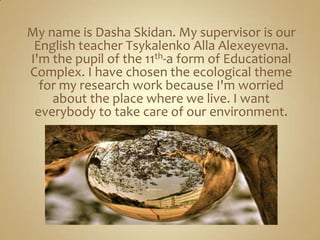 My name is Dasha Skidan. My supervisor is our
 English teacher Tsykalenko Alla Alexeyevna.
I'm the pupil of the 11th-a form of Educational
Complex. I have chosen the ecological theme
  for my research work because I'm worried
    about the place where we live. I want
 everybody to take care of our environment.
 