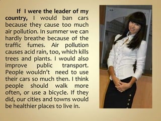 If I were the leader of my
country, I would ban cars
because they cause too much
air pollution. In summer we can
hardly br...