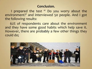 Conclusion.
    I prepared the test “ Do you worry about the
environment?’ and interviewed 50 people. And I got
the following results:
   62% of respondents care about the environment
and they have some good habits which help save it.
However, there are probably a few other things they
could do;
 