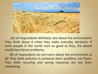 20% of respondents definitely care about the environment.
They think about it when they make everyday decisions. If
more people in the world were as good as they, the planet
would have fewer problems;
     18% of respondents do not worry about the environment at
all! They think pollution is someone else’s problem, not theirs.
They think recycling and saving resources are too time-
consuming.
 