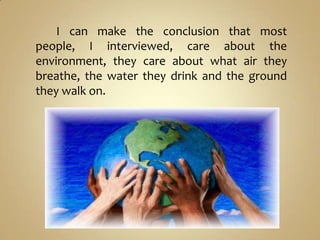 I can make the conclusion that most
people, I interviewed, care about the
environment, they care about what air they
breathe, the water they drink and the ground
they walk on.
 