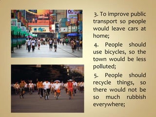 3. To improve public
transport so people
would leave cars at
home;
4. People should
use bicycles, so the
town would be less
polluted;
5. People should
recycle things, so
there would not be
so much rubbish
everywhere;
 
