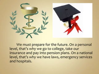 We must prepare for the future. On a personal
level, that’s why we go to college, take our
insurance and pay into pension plans. On a national
level, that’s why we have laws, emergency services
and hospitals.
 