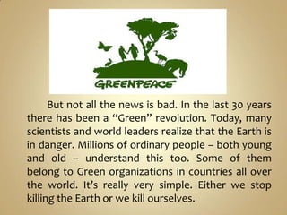 But not all the news is bad. In the last 30 years
there has been a “Green” revolution. Today, many
scientists and world leaders realize that the Earth is
in danger. Millions of ordinary people – both young
and old – understand this too. Some of them
belong to Green organizations in countries all over
the world. It’s really very simple. Either we stop
killing the Earth or we kill ourselves.
 