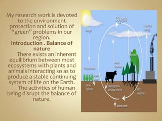 My research work is devoted
     to the environment
 protection and solution of
  “green” problems in our
           region.
  Introduction . Balance of
            nature
     There exists an inherent
 equilibrium between most
ecosystems with plants and
animals interacting so as to
produce a stable continuing
system of life on the Earth.
     The activities of human
being disrupt the balance of
           nature.
 