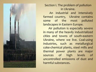 Section I. The problem of pollution
               in Ukraine.
     An industrial and intensively
farmed country, Ukraine contains
some of the most polluted
landscapes in Eastern Europe.
     Air pollution is especially severe
in many of the heavily industrialized
cities and towns of south-eastern
Ukraine, where we live. Coal-using
industries, such as metallurgical
coke-chemical plants, steel mills and
thermal power plants are major
sources      of    high    levels    of
uncontrolled emissions of dust and
harmful substances.
 