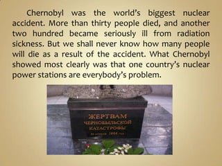 Chernobyl was the world’s biggest nuclear
accident. More than thirty people died, and another
two hundred became seriously ill from radiation
sickness. But we shall never know how many people
will die as a result of the accident. What Chernobyl
showed most clearly was that one country’s nuclear
power stations are everybody’s problem.
 