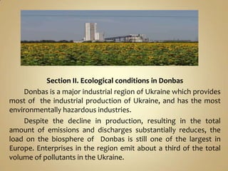 Section II. Ecological conditions in Donbas
     Donbas is a major industrial region of Ukraine which provides
most of the industrial production of Ukraine, and has the most
environmentally hazardous industries.
     Despite the decline in production, resulting in the total
amount of emissions and discharges substantially reduces, the
load on the biosphere of Donbas is still one of the largest in
Europe. Enterprises in the region emit about a third of the total
volume of pollutants in the Ukraine.
 