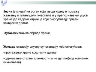 Језик је мишићни орган који меша храну и помаже
жвакању и гутању,али учествује и у препознавању укуса
хране јер садржи квржице које омогућавају пријем
хемијских дражи.


Зуби-механичка обрада хране.



Жлезде стварају слузну супстанцију која омогућава:
-пролажење хране кроз усну дупљу;
-одржавање сталне влажности усне дупље(код копнених
кичмењака).
 