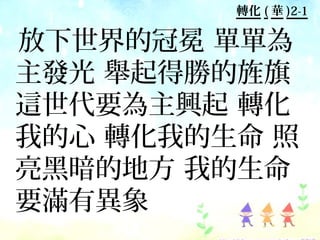 轉化 ( 華 )2-1

放下世界的冠冕 單單為
主發光 舉起得勝的旌旗
這世代要為主興起 轉化
我的心 轉化我的生命 照
亮黑暗的地方 我的生命
要滿有異象
 