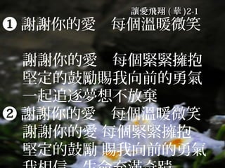 讓愛飛翔 ( 華 )2-1
❶ 謝謝你的愛　每個溫暖微笑　

  謝謝你的愛　每個緊緊擁抱
  堅定的鼓勵賜我向前的勇氣
  一起追逐夢想不放棄
❷ 謝謝你的愛　每個溫暖微笑　
  謝謝你的愛 每個緊緊擁抱
  堅定的鼓勵 賜我向前的勇氣
 