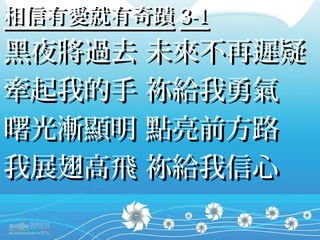 相信有愛就有奇蹟 3-1
黑夜將過去 未來不再遲疑
牽起我的手 祢給我勇氣
曙光漸顯明 點亮前方路
我展翅高飛 祢給我信心
 