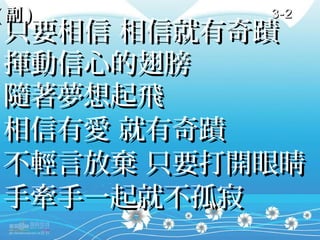 (副)       3-2
只要相信 相信就有奇蹟
揮動信心的翅膀
隨著夢想起飛
相信有愛 就有奇蹟
不輕言放棄 只要打開眼睛
手牽手一起就不孤寂
 