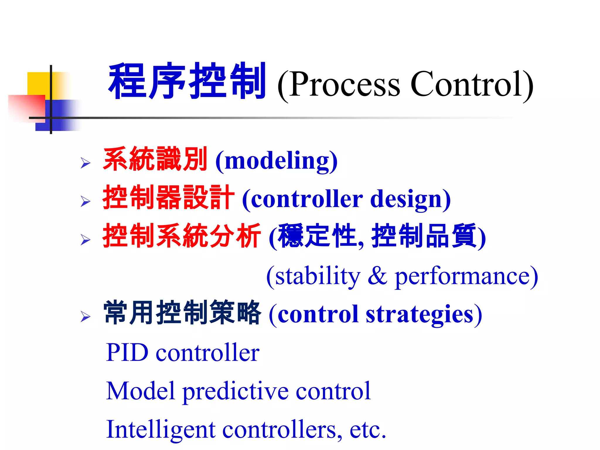 程序控制 (Process Control)
   系統識別 (modeling)
   控制器設計 (controller design)
   控制系統分析 (穩定性, 控制品質)
                    (stability & performance)
   常用控制策略 (control strategies)
    PID controller
    Model predictive control
    Intelligent controllers, etc.
 