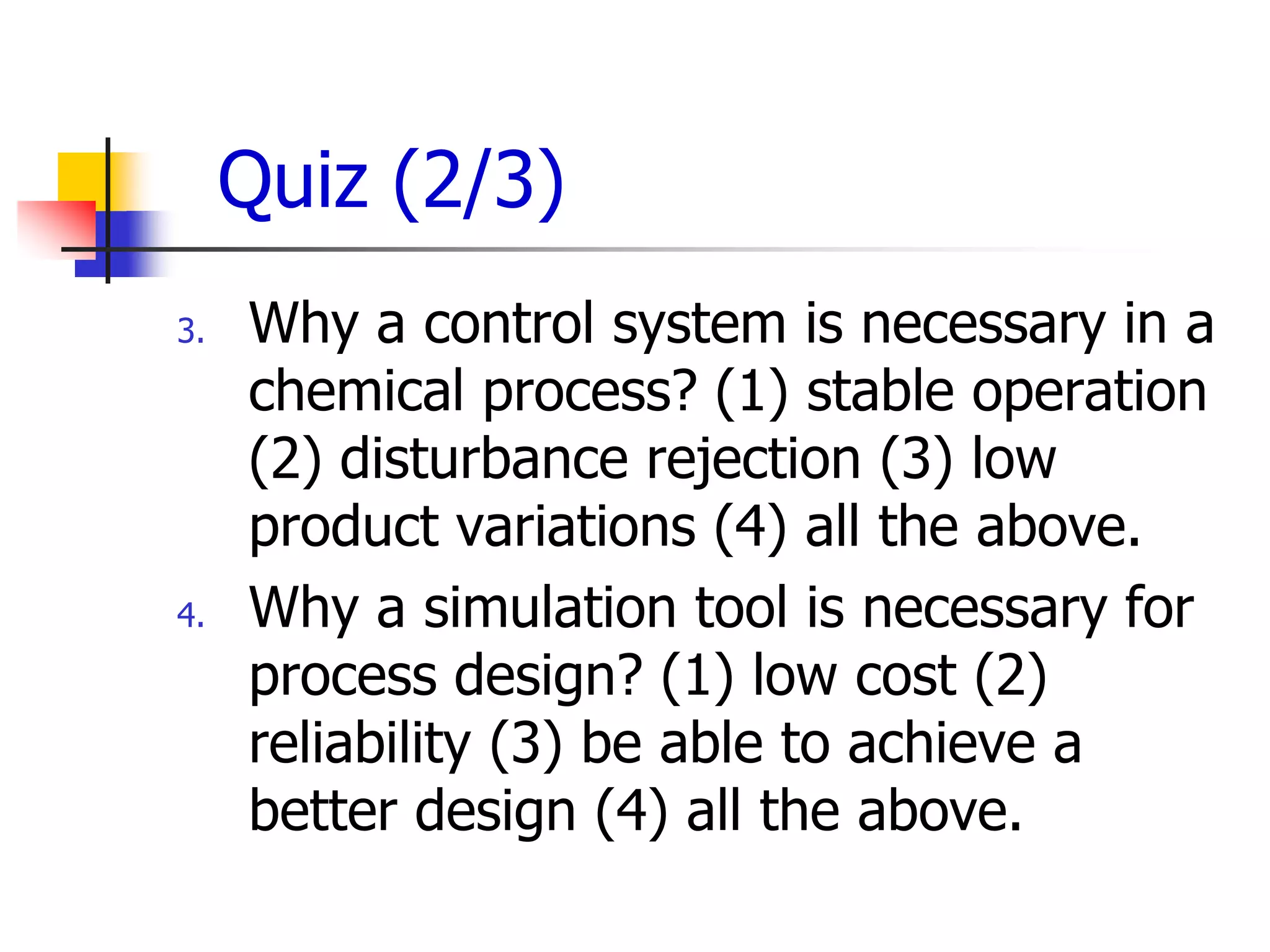 Quiz (2/3)
3.   Why a control system is necessary in a
     chemical process? (1) stable operation
     (2) disturbance rejection (3) low
     product variations (4) all the above.
4.   Why a simulation tool is necessary for
     process design? (1) low cost (2)
     reliability (3) be able to achieve a
     better design (4) all the above.
 