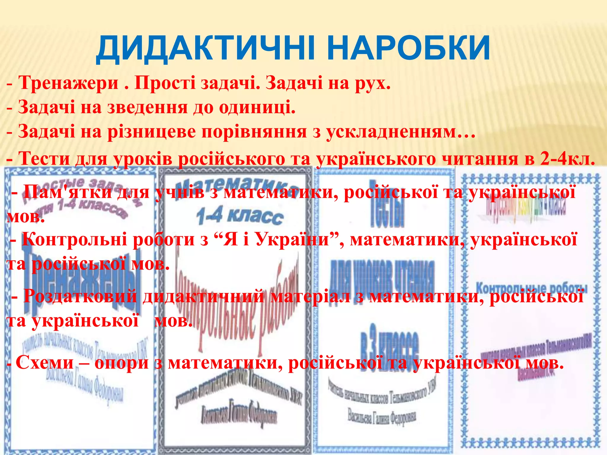 ДИДАКТИЧНІ НАРОБКИ
- Тренажери . Прості задачі. Задачі на рух.
- Задачі на зведення до одиниці.
- Задачі на різницеве порівняння з ускладненням…
- Тести для уроків російського та українського читання в 2-4кл.
- Пам'ятки для учнів з математики, російської та української
мов.
- Контрольні роботи з “Я і України”, математики, української
та російської мов.
- Роздатковий дидактичний матеріал з математики, російської
та української мов.
- Схеми – опори з математики, російської та української мов.
 