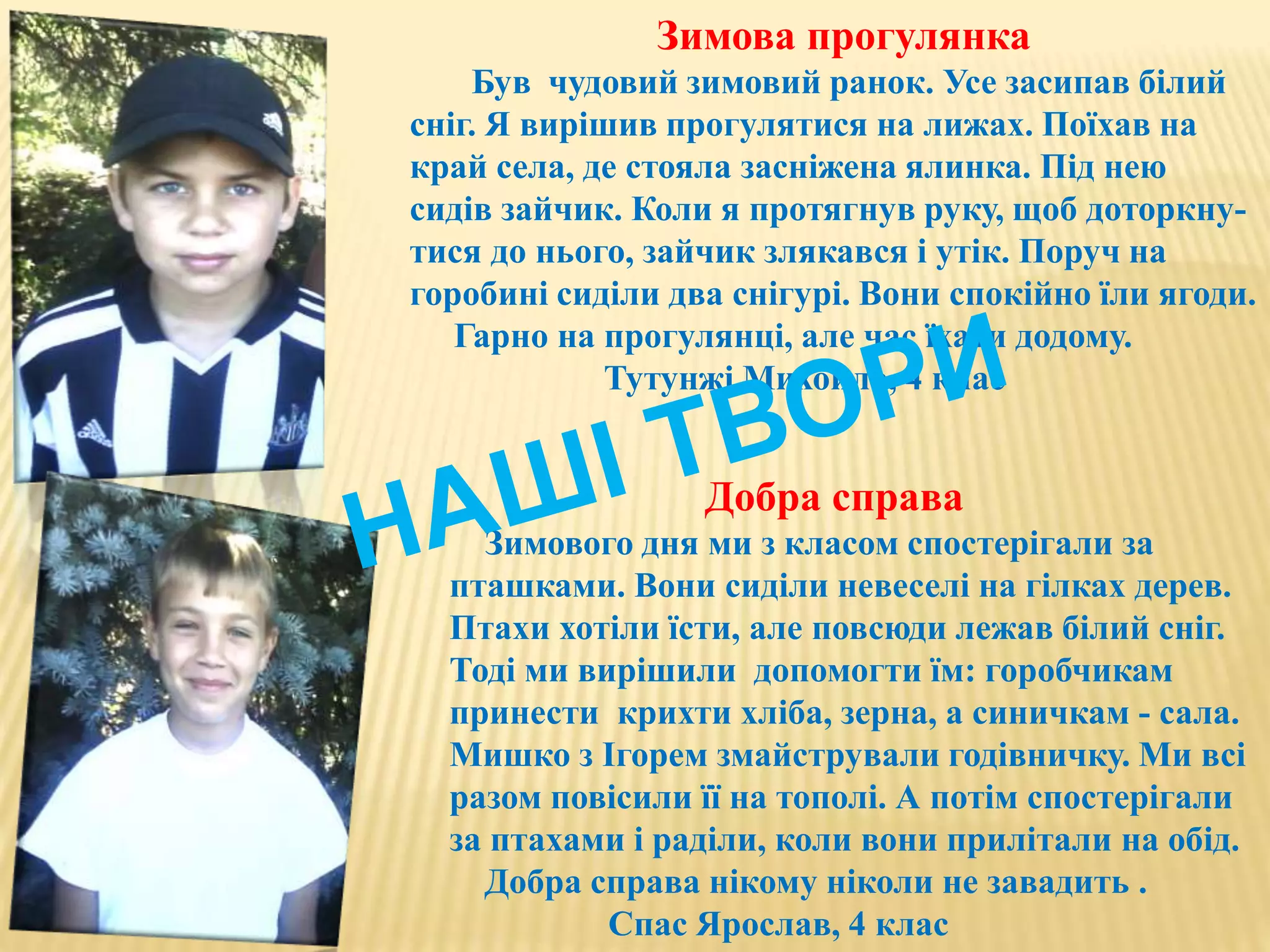 Зимова прогулянка
Був чудовий зимовий ранок. Усе засипав білий
сніг. Я вирішив прогулятися на лижах. Поїхав на
край села, де стояла засніжена ялинка. Під нею
сидів зайчик. Коли я протягнув руку, щоб доторкну-
тися до нього, зайчик злякався і утік. Поруч на
горобині сиділи два снігурі. Вони спокійно їли ягоди.
Гарно на прогулянці, але час їхати додому.
Тутунжі Михойло, 4 клас
Добра справа
Зимового дня ми з класом спостерігали за
пташками. Вони сиділи невеселі на гілках дерев.
Птахи хотіли їсти, але повсюди лежав білий сніг.
Тоді ми вирішили допомогти їм: горобчикам
принести крихти хліба, зерна, а синичкам - сала.
Мишко з Ігорем змайстрували годівничку. Ми всі
разом повісили її на тополі. А потім спостерігали
за птахами і раділи, коли вони прилітали на обід.
Добра справа нікому ніколи не завадить .
Спас Ярослав, 4 клас
 