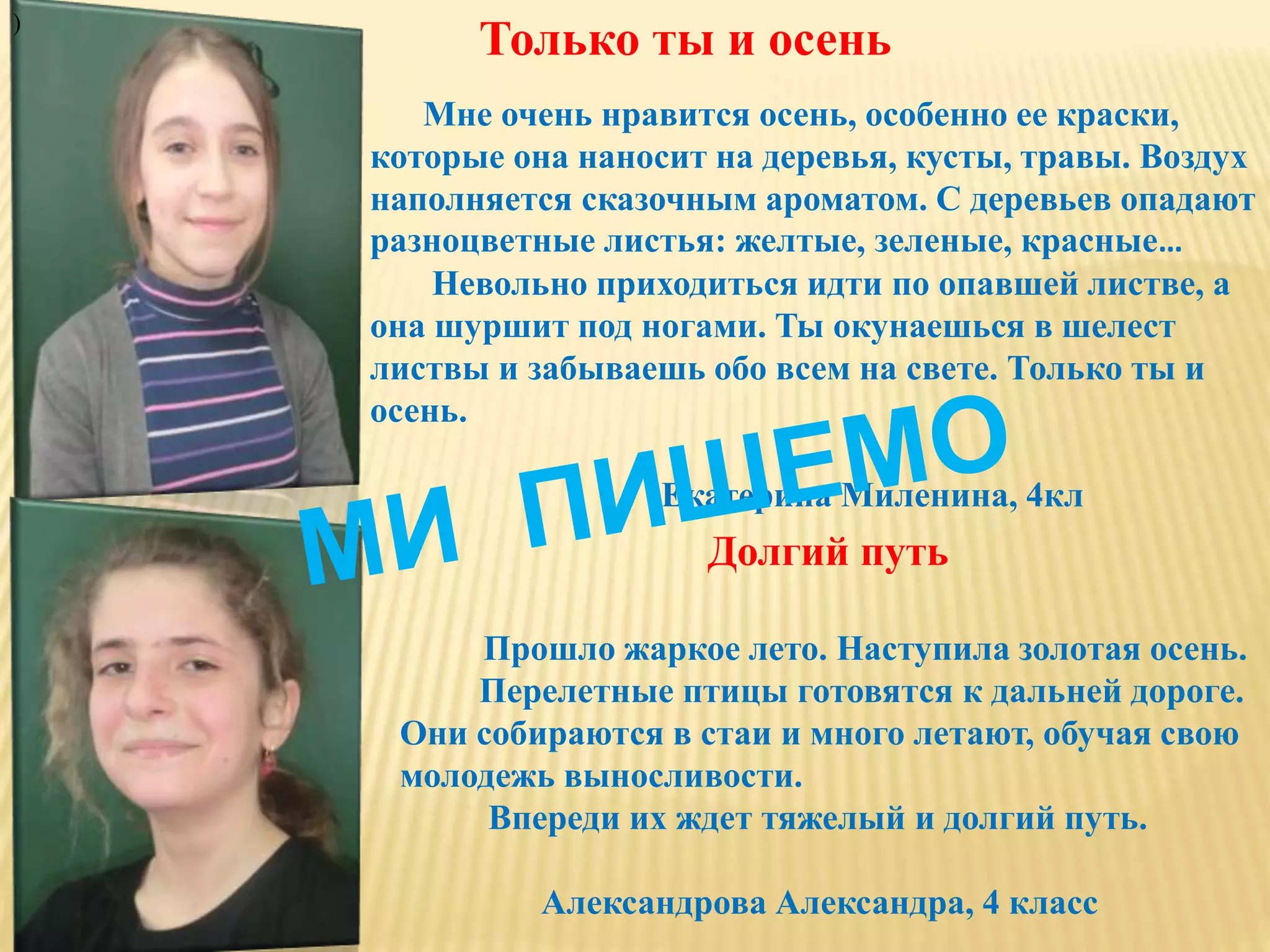 Только ты и осень
Мне очень нравится осень, особенно ее краски,
которые она наносит на деревья, кусты, травы. Воздух
наполняется сказочным ароматом. С деревьев опадают
разноцветные листья: желтые, зеленые, красные…
Невольно приходиться идти по опавшей листве, а
она шуршит под ногами. Ты окунаешься в шелест
листвы и забываешь обо всем на свете. Только ты и
осень.
Екатерина Миленина, 4кл
Долгий путь
Прошло жаркое лето. Наступила золотая осень.
Перелетные птицы готовятся к дальней дороге.
Они собираются в стаи и много летают, обучая свою
молодежь выносливости.
Впереди их ждет тяжелый и долгий путь.
Александрова Александра, 4 класс
)
 