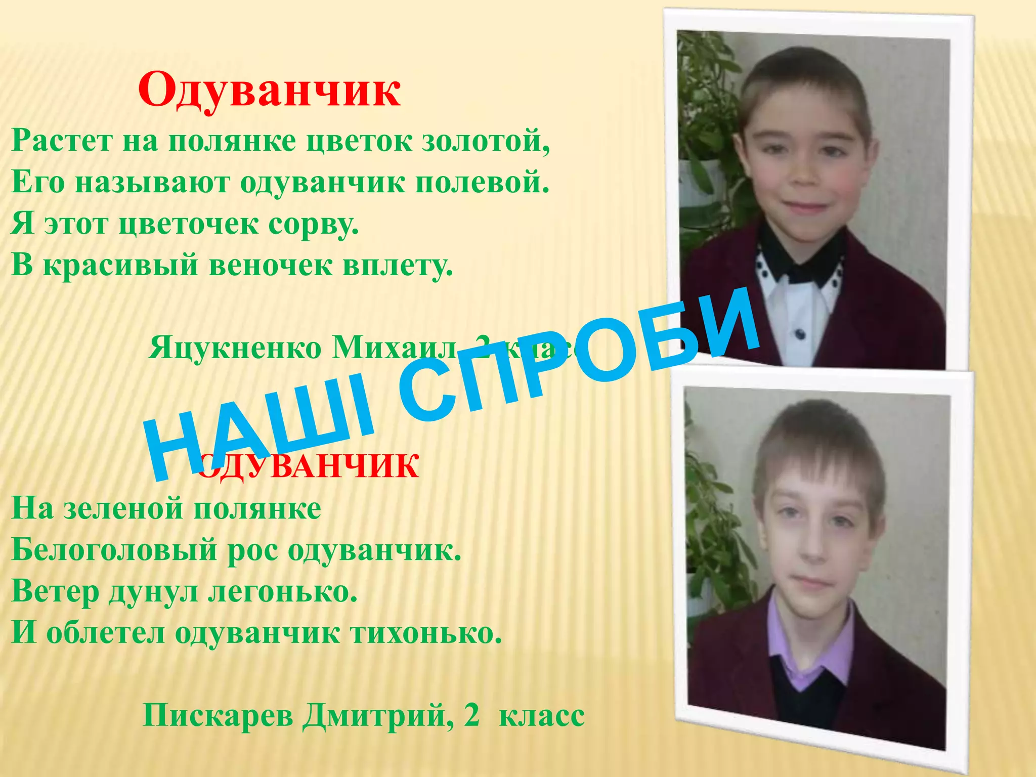 Одуванчик
Растет на полянке цветок золотой,
Его называют одуванчик полевой.
Я этот цветочек сорву.
В красивый веночек вплету.
Яцукненко Михаил, 2 класс
ОДУВАНЧИК
На зеленой полянке
Белоголовый рос одуванчик.
Ветер дунул легонько.
И облетел одуванчик тихонько.
Пискарев Дмитрий, 2 класс
 