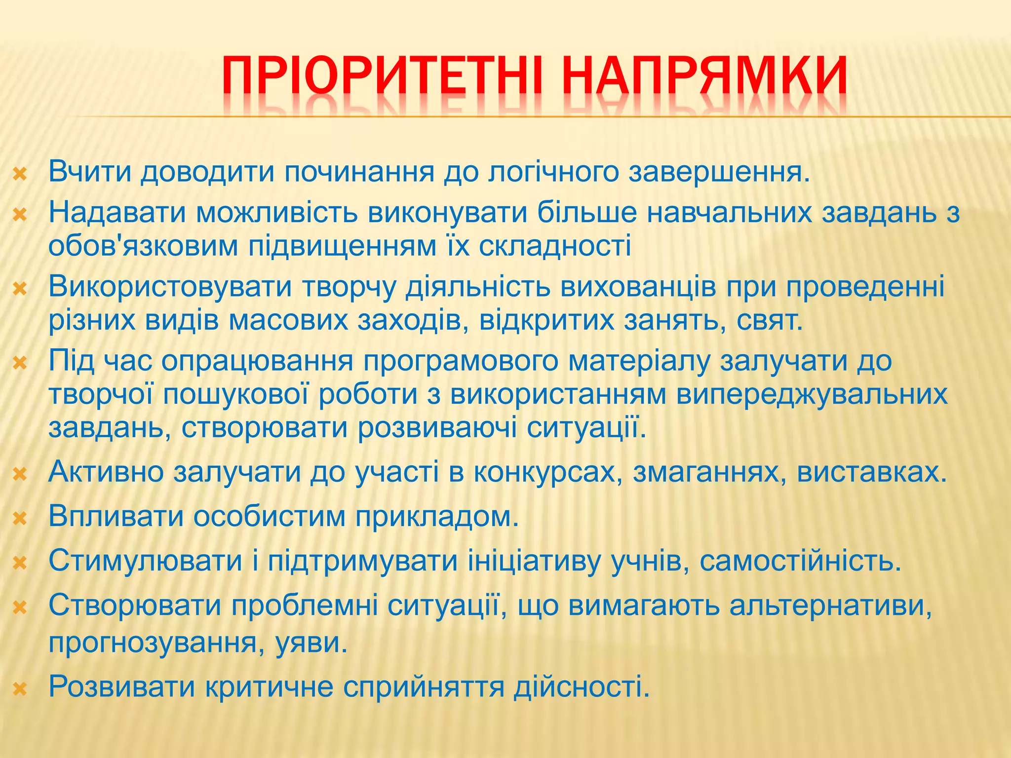 ПРІОРИТЕТНІ НАПРЯМКИ
 Вчити доводити починання до логічного завершення.
 Надавати можливість виконувати більше навчальних завдань з
обов'язковим підвищенням їх складності
 Використовувати творчу діяльність вихованців при проведенні
різних видів масових заходів, відкритих занять, свят.
 Під час опрацювання програмового матеріалу залучати до
творчої пошукової роботи з використанням випереджувальних
завдань, створювати розвиваючі ситуації.
 Активно залучати до участі в конкурсах, змаганнях, виставках.
 Впливати особистим прикладом.
 Стимулювати і підтримувати ініціативу учнів, самостійність.
 Створювати проблемні ситуації, що вимагають альтернативи,
прогнозування, уяви.
 Розвивати критичне сприйняття дійсності.
 