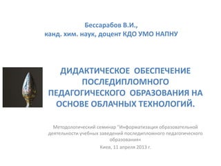 Бессарабов В.И.,
канд. хим. наук, доцент КДО УМО НАПНУ




   ДИДАКТИЧЕСКОЕ ОБЕСПЕЧЕНИЕ
       ПОСЛЕДИПЛОМНОГО
 ПЕДАГОГИЧЕСКОГО ОБРАЗОВАНИЯ НА
  ОСНОВЕ ОБЛАЧНЫХ ТЕХНОЛОГИЙ.

   Методологический семинар "Информатизация образовательной
 деятельности учебных заведений последипломного педагогического
                          образования«
                      Киев, 11 апреля 2013 г.
 