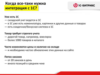 Когда все-таки нужна
интеграция с 1С?
Уже есть 1С
— складской учет ведется в 1С
— в 1С уже есть номенклатура, картинки и другие данные о товарах
— есть скидочная/бонусная система в 1С

Товар требует строгого учета
— дорогой товар, например, ювелирка
— более 1000 товаров в каталоге

Часто изменяются цены и наличие на складе
— и необходимо частое обновление этих данных на сайте

Поток заказов
— от 20 заказов в день
— много позиций в среднем чеке
 