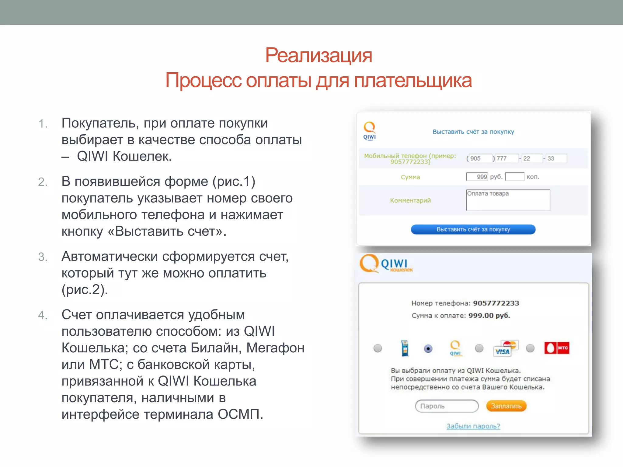 Реализация
                   Процесс оплаты для плательщика
1.   Покупатель, при оплате покупки
     выбирает в качестве способа оплаты
     – QIWI Кошелек.
2.   В появившейся форме (рис.1)
     покупатель указывает номер своего
     мобильного телефона и нажимает
     кнопку «Выставить счет».
3.   Автоматически сформируется счет,
     который тут же можно оплатить
     (рис.2).
4.   Счет оплачивается удобным
     пользователю способом: из QIWI
     Кошелька; со счета Билайн, Мегафон
     или МТС; с банковской карты,
     привязанной к QIWI Кошелька
     покупателя, наличными в
     интерфейсе терминала ОСМП.
 