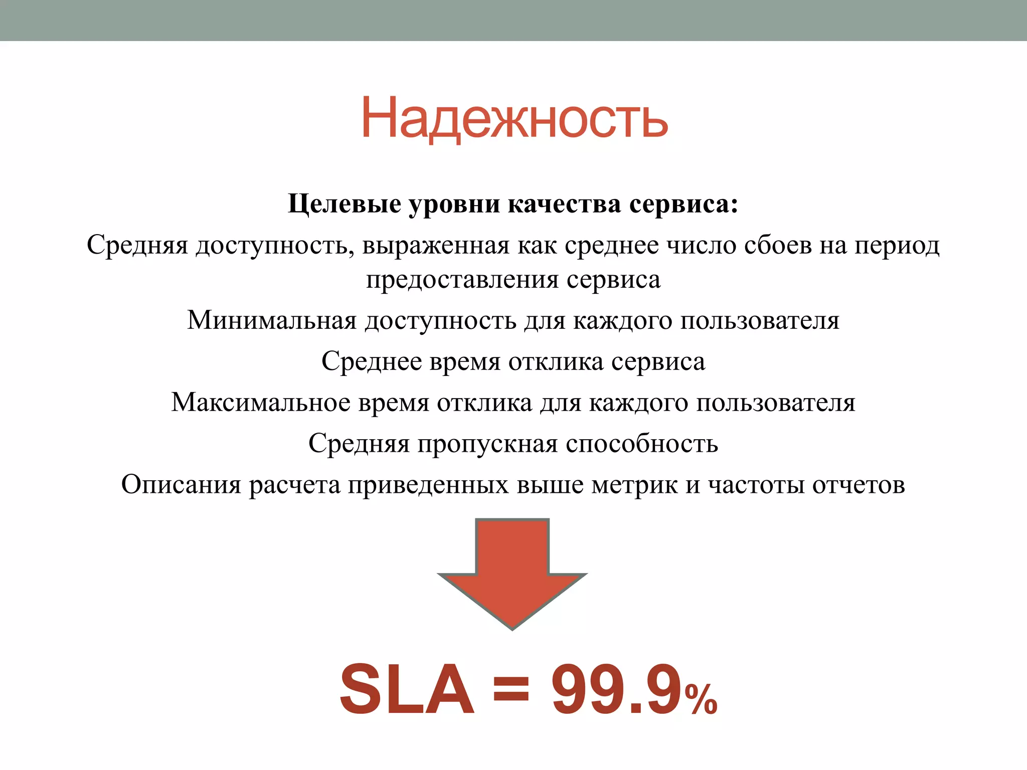 Надежность
               Целевые уровни качества сервиса:
Средняя доступность, выраженная как среднее число сбоев на период
                     предоставления сервиса
       Минимальная доступность для каждого пользователя
                 Среднее время отклика сервиса
      Максимальное время отклика для каждого пользователя
                Средняя пропускная способность
  Описания расчета приведенных выше метрик и частоты отчетов




                   SLA = 99.9%
 